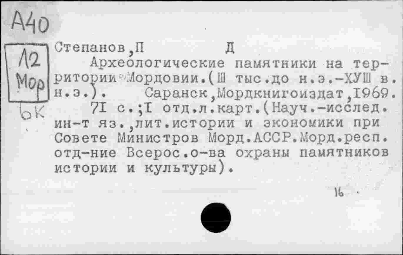 ﻿АА о
Ай
Mop
ыс
Степанов ,П	Д
Археологические памятники на территории- Мордовии. ( Ш тыс.до н.э.-ХУШ в. н.э.). Саранск,Мордкнигоиздат,IQô9.
?1 с.;1 отд.л.карт.(Науч.-исслед. ин-т яз.,лит.истории и экономики при Совете Министров Морд.АССР.Морд.респ. отд-ние Всерос.о-ва охраны памятников истории и культуры).
■